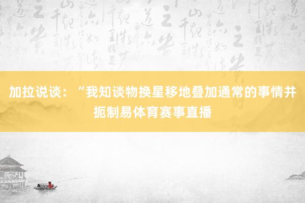 加拉说谈：“我知谈物换星移地叠加通常的事情并扼制易体育赛事直