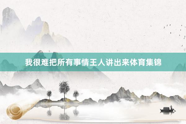我很难把所有事情王人讲出来体育集锦