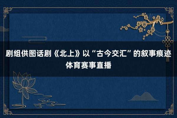 剧组供图话剧《北上》以“古今交汇”的叙事痕迹体育赛事直播