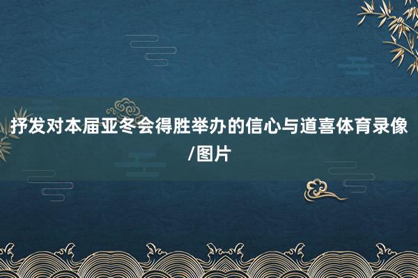 抒发对本届亚冬会得胜举办的信心与道喜体育录像/图片