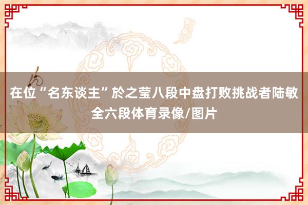 在位“名东谈主”於之莹八段中盘打败挑战者陆敏全六段体育录像/