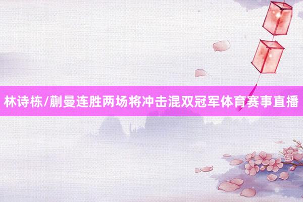 林诗栋/蒯曼连胜两场将冲击混双冠军体育赛事直播