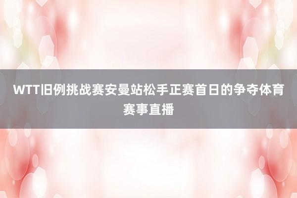 WTT旧例挑战赛安曼站松手正赛首日的争夺体育赛事直播