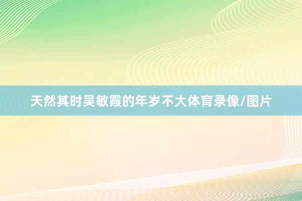 天然其时吴敏霞的年岁不大体育录像/图片