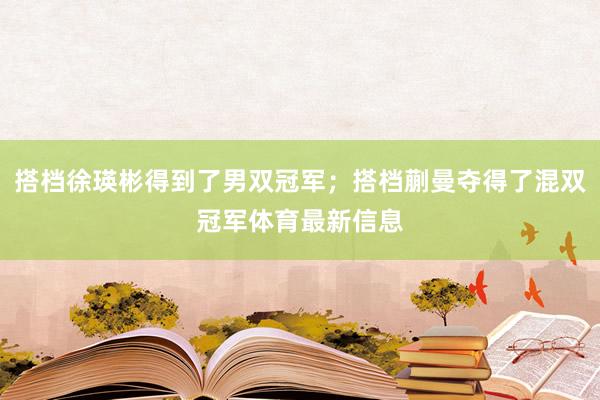 搭档徐瑛彬得到了男双冠军；搭档蒯曼夺得了混双冠军体育最新信息