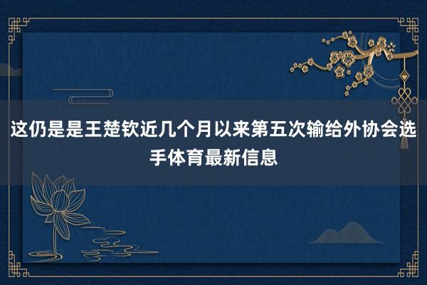 这仍是是王楚钦近几个月以来第五次输给外协会选手体育最新信息