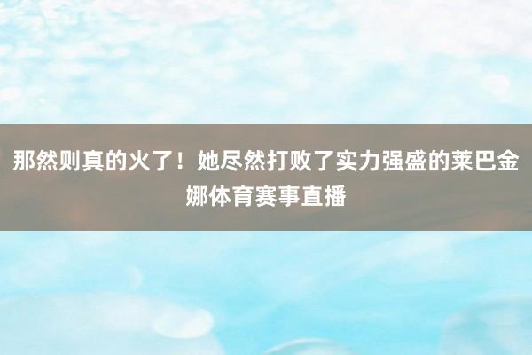 那然则真的火了！她尽然打败了实力强盛的莱巴金娜体育赛事直播