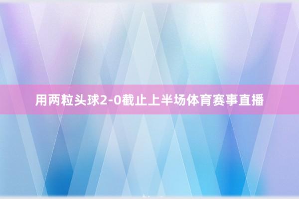 用两粒头球2-0截止上半场体育赛事直播