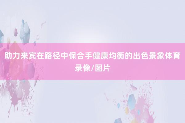 助力来宾在路径中保合手健康均衡的出色景象体育录像/图片