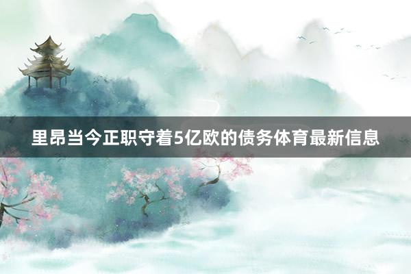 里昂当今正职守着5亿欧的债务体育最新信息