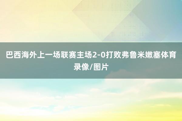 巴西海外上一场联赛主场2-0打败弗鲁米嫩塞体育录像/图片