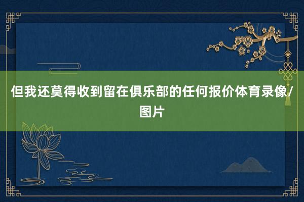 但我还莫得收到留在俱乐部的任何报价体育录像/图片