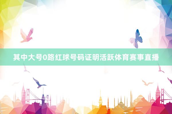 其中大号0路红球号码证明活跃体育赛事直播