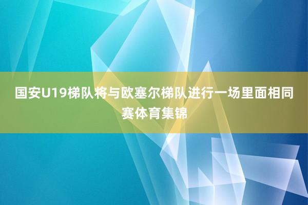国安U19梯队将与欧塞尔梯队进行一场里面相同赛体育集锦