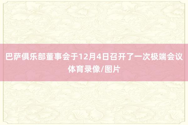 巴萨俱乐部董事会于12月4日召开了一次极端会议体育录像/图片