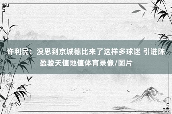 许利民：没思到京城德比来了这样多球迷 引进陈盈骏天值地值体育录像/图片
