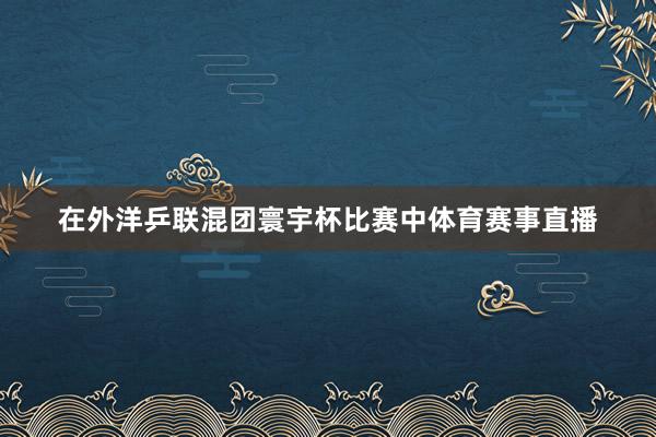 在外洋乒联混团寰宇杯比赛中体育赛事直播