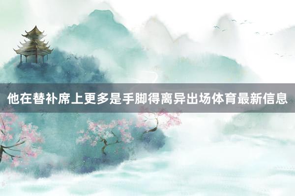 他在替补席上更多是手脚得离异出场体育最新信息