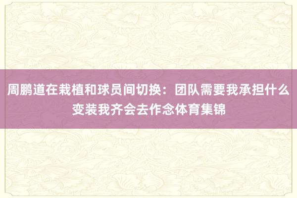 周鹏道在栽植和球员间切换：团队需要我承担什么变装我齐会去作念体育集锦