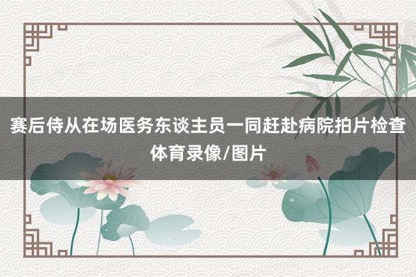 赛后侍从在场医务东谈主员一同赶赴病院拍片检查体育录像/图片