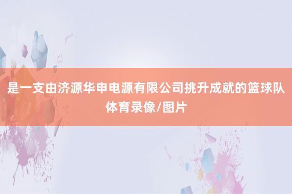 是一支由济源华申电源有限公司挑升成就的篮球队体育录像/图片
