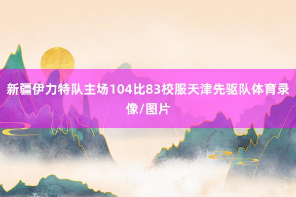 新疆伊力特队主场104比83校服天津先驱队体育录像/图片