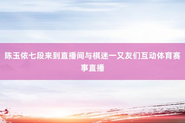 陈玉侬七段来到直播间与棋迷一又友们互动体育赛事直播