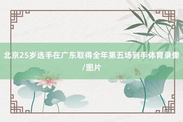北京25岁选手在广东取得全年第五场到手体育录像/图片