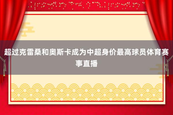 超过克雷桑和奥斯卡成为中超身价最高球员体育赛事直播