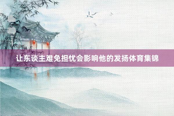 让东谈主难免担忧会影响他的发扬体育集锦