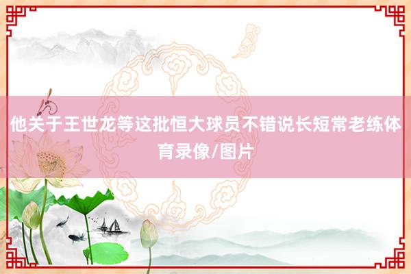 他关于王世龙等这批恒大球员不错说长短常老练体育录像/图片