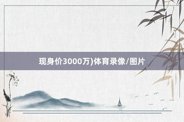 现身价3000万)体育录像/图片