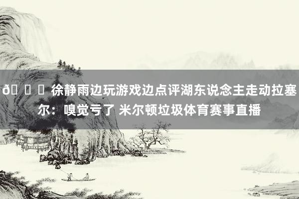 👀徐静雨边玩游戏边点评湖东说念主走动拉塞尔：嗅觉亏了 米尔顿