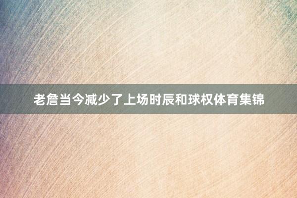 老詹当今减少了上场时辰和球权体育集锦