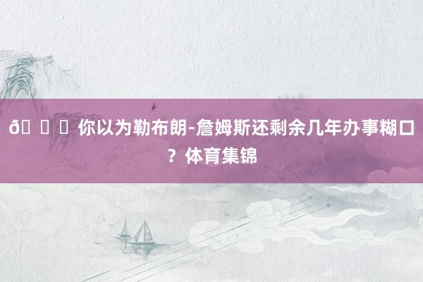 👀你以为勒布朗-詹姆斯还剩余几年办事糊口？体育集锦