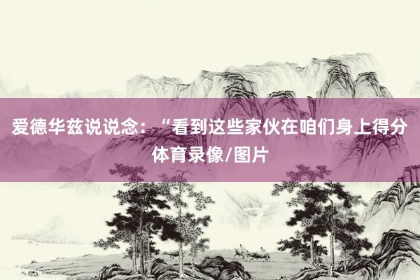 爱德华兹说说念：“看到这些家伙在咱们身上得分体育录像/图片