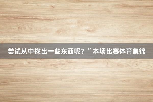 尝试从中找出一些东西呢？”本场比赛体育集锦