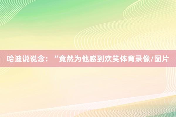 哈迪说说念：“竟然为他感到欢笑体育录像/图片