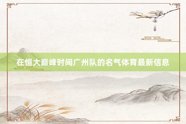 在恒大巅峰时间广州队的名气体育最新信息