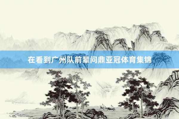 在看到广州队前辈问鼎亚冠体育集锦