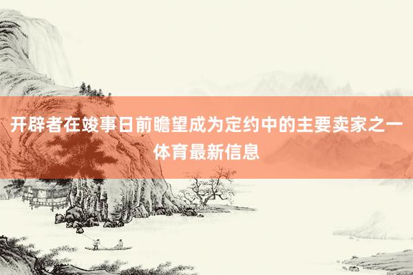 开辟者在竣事日前瞻望成为定约中的主要卖家之一体育最新信息