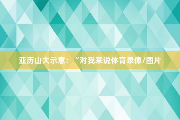 亚历山大示意：“对我来说体育录像/图片