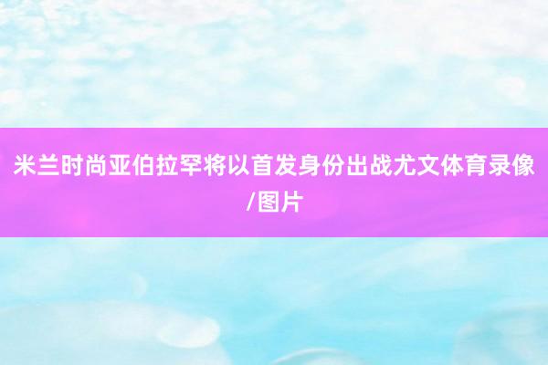 米兰时尚亚伯拉罕将以首发身份出战尤文体育录像/图片