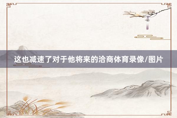 这也减速了对于他将来的洽商体育录像/图片
