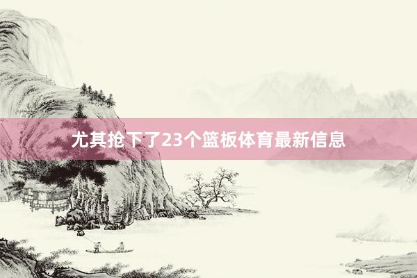 尤其抢下了23个篮板体育最新信息
