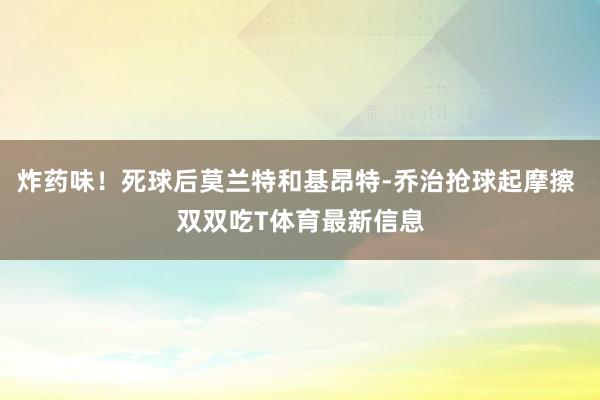 炸药味！死球后莫兰特和基昂特-乔治抢球起摩擦 双双吃T体育最新信息