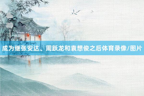 成为继张安达、周跃龙和袁想俊之后体育录像/图片