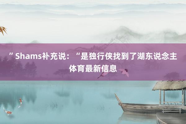 ”Shams补充说：“是独行侠找到了湖东说念主体育最新信息