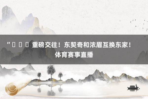 ”			重磅交往！东契奇和浓眉互换东家！    体育赛事直播
