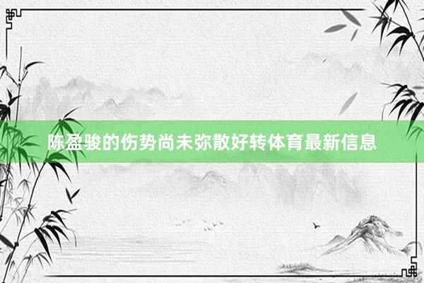 陈盈骏的伤势尚未弥散好转体育最新信息